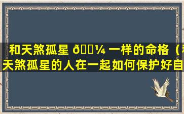 和天煞孤星 🐼 一样的命格（和天煞孤星的人在一起如何保护好自己）
